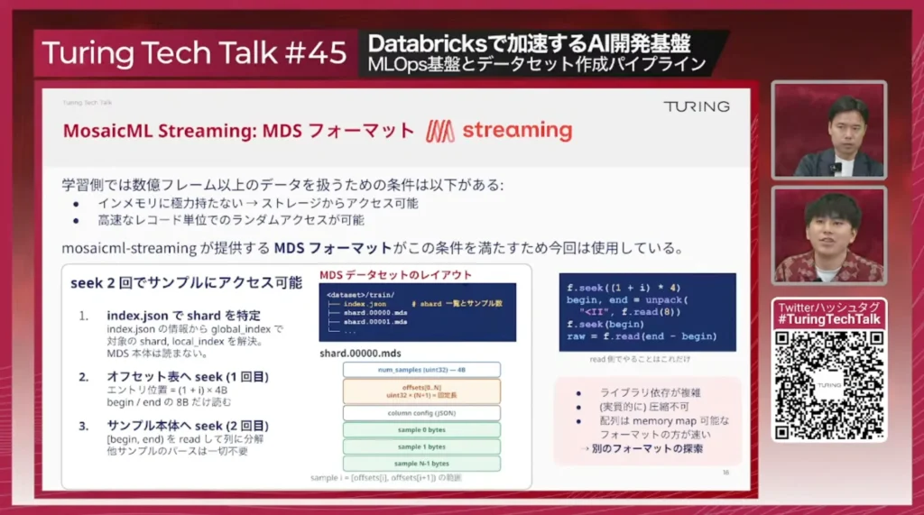 MosaicML Streaming: MDSフォーマット。学習側では数億フレーム以上のデータを扱うため、インメモリに極力持たずストレージからアクセス可能で、高速なレコード単位のランダムアクセスが可能であることが条件。index.jsonでshardを特定し、オフセット表とサンプル本体へのseek 2回でサンプルにアクセスできるレイアウト。課題はライブラリ依存が複雑・(実質的に)圧縮不可・配列はmemory map可能なフォーマットの方が速いこと